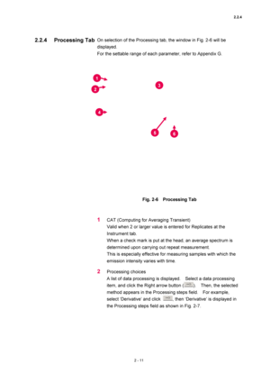 Page 782.2.4 
2 - 11 
On selection of the Processing tab, the window in Fig. 2-6 will be 
displayed.  
For the settable range of each parameter, refer to Appendix G.   
 
 
 
Fig. 2-6  Processing Tab 
 
 
1 CAT (Computing for Averaging Transient)   
Valid when 2 or larger value is entered for Replicates at the 
Instrument tab.   
When a check mark is put at the head, an average spectrum is 
determined upon carrying out repeat measurement.   
This is especially effective for measuring samples with which the...