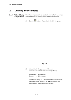 Page 832.3  Defining Your Samples 
2 - 16 
2.3  Defining Your Samples  
 
When “Use sample table” is not selected in Analysis Method, a sample 
must be defined in the following procedure before measurement.   
 
(1) Click the 
  button.    The window in Fig. 2-10 will appear.   
 
 
 
Fig. 2-10   
 
 
(2)  Make entries for Sample name and Comment.   
Maximum number of enterable characters (half-size)   
 
Sample name :  40 characters   
Comment : 255 characters  
 
For automatic saving, put a check mark in the...