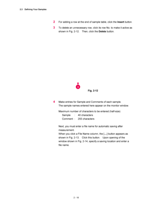 Page 852.3  Defining Your Samples 
2 - 18 
2 For adding a row at the end of sample table, click the Insert button.   
3 To delete an unnecessary row, click its row No. to make it active as 
shown in Fig. 2-12.    Then, click the Delete button.   
 
 
 
Fig. 2-12   
 
 
4 Make entries for Sample and Comments of each sample.     
The sample names entered here appear on the monitor window.   
Maximum number of characters to be entered (half-size)   
Sample : 40 characters  
Comment :  255 characters  
 
Next, you...