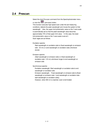 Page 882.4 
2 - 21 
2.4  Prescan  
 
Select the Auto Pre-scan command from the Spectrophotometer menu 
or click the 
 (pre-scan) button.  
This function executes high-speed scan under the set measuring 
conditions, detects the peak wavelength and moves the system to that 
wavelength.    Also, the upper limit photometric value on the Y-axis scale 
is automatically set so that the peak-wavelength value becomes 
approximately 70% of that upper limit value.    In this case, the lower 
limit photometric value on the...