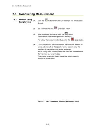 Page 892.5  Conducting Measurement 
2 - 22 
2.5  Conducting Measurement  
 
(1) Click the 
  button and make sure a sample has already been 
defined.  
 
(2)  Set a sample and click 
 (pre-scan) button.  
 
(3)  After completion of pre-scan, click the 
 button.  
Measurement starts and a spectrum is displayed.   
For halting the measurement midway, click the 
 (stop) button.  
 
(4)  Upon completion of the measurement, the measured data will be 
saved automatically at the specified saving location using the...