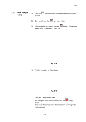 Page 902.5.2 
2 - 23 
(1) Click the   button and make sure a sample has already been 
defined.  
 
(2)  Set a sample and click 
 (pre-scan) button.  
 
(3)  After completion of pre-scan, click the 
 button.  The window 
shown in Fig. 2-18 appears.    Click Yes.  
 
 
 
Fig. 2-18 
 
 
(4)  A dialog box opens as shown below.   
 
 
 
Fig. 2-19 
 
 
Click OK.  Measurement starts.  
For halting the measurement midway, click the 
 (stop) 
button.   
Measure all the samples set in the sample table according to the...