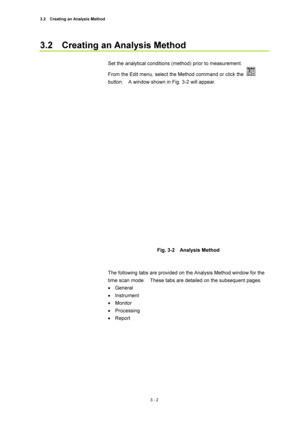 Page 973.2    Creating an Analysis Method 
3 - 2 
3.2    Creating an Analysis Method   
 
Set the analytical conditions (method) prior to measurement.     
From the Edit menu, select the Method command or click the 
 
button.    A window shown in Fig. 3-2 will appear.   
 
 
 
Fig. 3-2  Analysis Method 
 
 
The following tabs are provided on the Analysis Method window for the 
time scan mode.    These tabs are detailed on the subsequent pages.   
• General  
• Instrument  
• Monitor  
• Processing  
• Report...
