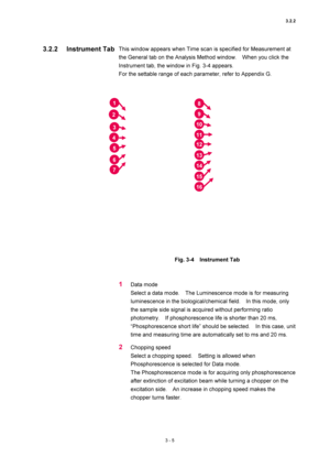 Page 1003.2.2 
3 - 5 
This window appears when Time scan is specified for Measurement at 
the General tab on the Analysis Method window.    When you click the 
Instrument tab, the window in Fig. 3-4 appears.   
For the settable range of each parameter, refer to Appendix G.   
 
 
 
Fig. 3-4  Instrument Tab  
 
 
1 Data mode   
Select a data mode.    The Luminescence mode is for measuring 
luminescence in the biological/chemical field.    In this mode, only 
the sample side signal is acquired without performing...