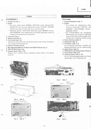 Page 5English
DISASSEMBLY
1. Cassette lid (Fig. 1)
2. Knobs* The lever switch knobs (POWER, MONITOR, BIAS, EOUALIZER,
DOLBY-NR) and the level adjustments knobs (OUTPUT, RECORD
LEVEL) are pulled off from the f ront of the front panel.* Operating buttons, BIAS FINE adjustment knob, MEMORY button,
AUTO-REWIND knob, DCCS button and DCCS adjustment knobs are
removed after taking off the front panel.
3. Top cover (Fig. 2)
4. Bottom cover (Fig. 3)
5. Front panel (Fig.4, 5)
Remove the front panel after removing the...