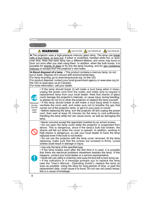 Page 88
Lamp
LampLamp
 WARNING HIGH VOLTAGE HIGH TEMPERATURE HIGH PRESSURE
►The projector uses a high-pressure mercury glass lamp. The lamp can break 
with a loud bang, or burn out, if jolted or scratched, handled while hot, or worn 
over time. Note that each lamp has a different lifetime, and some may burst or 
burn out soon after you start using them. In addition, when the bulb bursts, it is 
possible for shards of glass to ﬂ y into the lamp housing, and for gas containing 
mercury to escape from the...