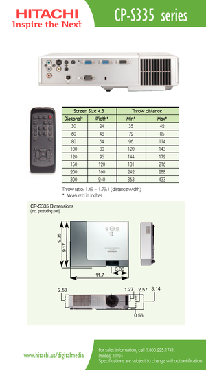 Page 2CPS335 series
For sales information, call 1.800.225.1741.
Printed 11/04
Specifications are subject to change without notification.www.hitachi.us/digitalmedia
Screen Size 4.3  Throw distance 
Diagonal*   Width* Min*  Max*  
30   24   35  42  
60   48   72   85  
80   64   96   114   
100   80    120  143  
120   96    144   172   
150   120    181    216  
200    160    242    288 
300 240 363 433 
Throw ratio: 1.49 ~ 1.79:1 (distance:width) 
*: Measured in inches
CPS335 Dimensions(Incl. protruding part)...