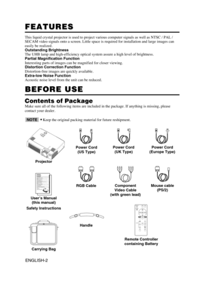 Page 3ENGLISH-2
FEATURES FEATURES
This liquid crystal projector is used to project various computer signals as well as NTSC / PAL /
SECAM video signals onto a screen. Little space is required for installation and large images can
easily be realized.
Outstanding Brightness
The UHB lamp and high-efficiency optical system assure a high level of brightness.
Partial Magnification Function
Interesting parts of images can be magnified for closer viewing. 
Distortion Correction Function
Distortion-free images are...