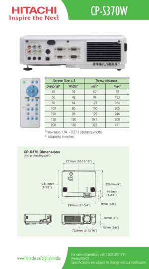 Page 2CP-S370 Dimensions(incl.protruding part)
298mm (11-3/4’’)
271mm (10-11/16’’)
228mm (9’’)
44.6mm 
(1-3/4’’)
9mm (3/8’’)
241.5mm 
(9-1/2’’)
76mm (3’’)
10mm (3/8’’)
72.5mm (2-13/16’’)
CP-S370W
For sales information, call 1.800.225.1741.
Printed 09/03
Specifications are subject to change without notification.www.hitachi.us/digitalmedia
Screen Size 4.3  Throw distance 
Diagonal*   Width* Min*  Max*  
40   32   62   82  
60   48   94   123  
80   64   127   164   
100   80    160   205  
120   96    192    246...