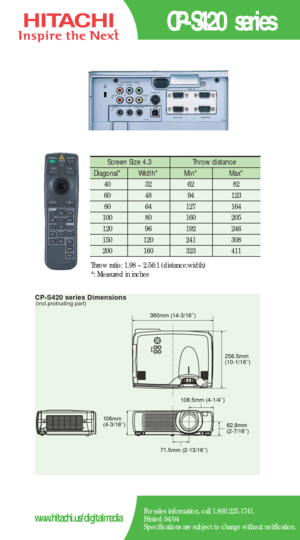 Page 2CP-S420 series Dimensions(incl.protruding part)
62.8mm
(2-7/16’’) 360mm (14-3/16’’)
256.5mm
(10-1/16’’)
108.5mm (4-1/4’’)
71.5mm (2-13/16’’) 106mm
(4-3/16’’)
CP-S420 series
For sales information, call 1.800.225.1741.
Printed 04/04
Specifications are subject to change without notification.www.hitachi.us/digitalmedia
Screen Size 4.3  Throw distance 
Diagonal*   Width* Min*  Max*  
40   32   62   82  
60   48   94   123  
80   64   127   164   
100   80    160   205  
120   96    192    246   
150   120...