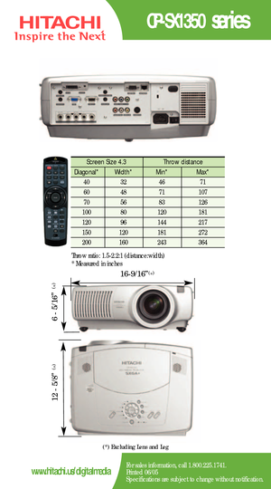 Page 2CPSX1350 series
For sales information, call 1.800.225.1741.
Printed 06/05
Specifications are subject to change without notification.www.hitachi.us/digitalmedia
Screen Size 4.3  Throw distance 
Diagonal*   Width* Min*  Max*  
40   32   46  71 
60   48   71   107  
70   56   83   126   
100   80    120   181  
120   96    144    217   
150   120    181    272  
200   160    243   364 
Throw ratio: 1.52.2:1 (distance:width) 
*Measured in inches
(*) Excluding Lens and Leg
169/16”
65/16”
125/8”
(
*)
(
*)
(
*)...