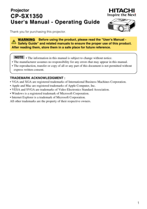 Page 11
Projector
CP-SX1350 CP-SX1350
Users Manual - Operating Guide Users Manual - Operating Guide
Thank you for purchasing this projector.
TRADEMARK ACKNOWLEDGMENT :
• VGA and XGA are registered trademarks of International Business Machines Corporation.
• Apple and Mac are registered trademarks of Apple Computer, Inc.
• VESA and SVGA are trademarks of Video Electronics Standard Association.
• Windows is a registered trademark of Microsoft Corporation.
• Internet Explorer is a trademark of Microsoft...