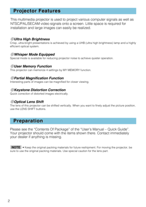 Page 22
Projector Features Projector Features
Preparation Preparation
●Ultra High BrightnessCrisp, ultra-bright presentations is achieved by using a UHB (ultra high brightness) lamp and a highly
efficient optical system.
●Whisper Mode EquippedSpecial mode is available for reducing projector noise to achieve quieter operation.
●User Memory FunctionThis projector can memorize 4 settings by MY MEMORY function.
●Partial Magnification FunctionInteresting parts of images can be magnified for closer viewing....