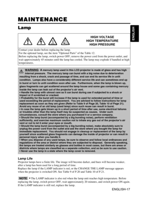 Page 18ENGLISH-17
ENGLISH
MAINTENANCE MAINTENANCE
Lamp
HIGH VOLTAGE
HIGH TEMPERATURE
HIGH PRESSURE
Contact your dealer before replacing the lamp.
For the optional lamp, see the item “Optional Parts” of the Table 12.
Before replacing the lamp, switch power OFF, remove the power cord from the power outlet, and
wait approximately 45 minutes until the lamp has cooled. The lamp may explode if handled at high
temperatures.
Lamp Life
Projector lamps have a finite life. The image will become darker, and hues will...