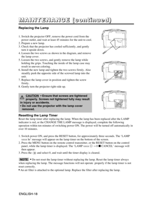 Page 19ENGLISH-18ENGLISH-18
M M M M
A A A A
I I I I
N N N N
T T T T
E E E E
N N N N
A A A A
N N N N
C C C C
E E E E
       
( ( ( (
c c c c
o o o o
n n n n
t t t t
i i i i
n n n n
u u u u
e e e e
d d d d
) ) ) )
Replacing the Lamp
1. Switch the projector OFF, remove the power cord from the
power outlet, and wait at least 45 minutes for the unit to cool.
2. Prepare a new lamp.
3. Check that the projector has cooled sufficiently, and gently
turn it upside down.
4. Loosen the two screws as shown in the diagram,...