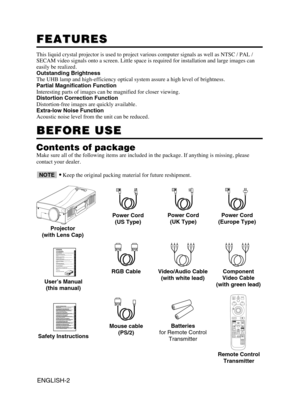 Page 3ENGLISH-2
FEATURES FEATURES
This liquid crystal projector is used to project various computer signals as well as NTSC / PAL /
SECAM video signals onto a screen. Little space is required for installation and large images can
easily be realized.
Outstanding Brightness
The UHB lamp and high-efficiency optical system assure a high level of brightness.
Partial Magnification Function
Interesting parts of images can be magnified for closer viewing. 
Distortion Correction Function
Distortion-free images are...