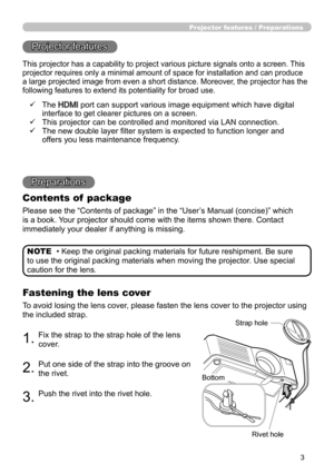 Page 33
Projector features / Preparations
• Keep the original packing materials for future reshipment. Be sure 
to use the original packing materials when moving the projector. Use special 
caution for the lens. NOTE
Projector features
Preparations
Contents of  package
Please see the “Contents of package” in the “User’s Manual (concise)” which 
is a book. Your projector should come with the items shown there. Contact 
immediately your dealer if anything is missing.
Fastening the lens cover
To avoid losing the...