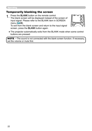 Page 2222
Operating
BLANKLASER
ASPECT
PUSH  ENTER
 PAGE UP
LASER
INDICATOR
MY SOURCE/
DOC.CAMERA
SEARCH
STANDBY/ON
VIDEORGB
PAGE DOWN
ESCMENU RESET
POSITION AUTO
MAGNIFYON
OFFMY BUTTON1
2VOLUME+ -
FREEZE KEYSTONE MUTE
1.Press the BLANK button on the remote control.  
The blank screen will be displayed instead of the screen of 
input signal. Please refer to the BLANK item in SCREEN 
menu (
39).
To exit from the blank screen and return to the input signal 
screen, press the 
BLANK button again. 
Temporarily...