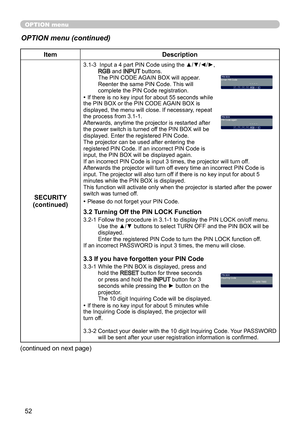 Page 5252
OPTION menu
OPTION menu (continued)
ItemDescription
SECURITY
(continued)
3.1-3    Input a 4 part PIN Code using the ▲/▼/◄/►, RGB and INPUT  buttons. 
The PIN CODE AGAIN BOX will appear. 
Reenter the same PIN Code. This will 
complete the PIN Code registration.
• If there is no key input for about 55 seconds while 
the PIN BOX or the PIN CODE AGAIN BOX is 
displayed, the menu will close. If necessary, repeat 
the process from 3.1-1.
Afterwards, anytime the projector is restarted after 
the power switch...
