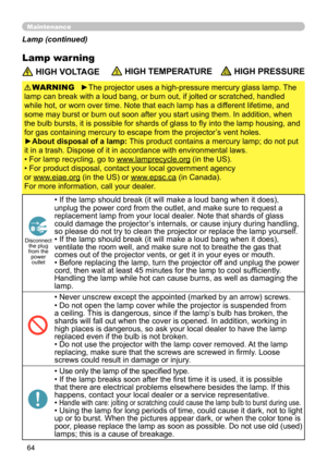 Page 6464
Maintenance
Lamp warning
 HIGH VOLTAGE HIGH TEMPERATURE HIGH PRESSURE
►The projector uses a high-pressure mercury glass lamp. The 
lamp can break with a loud bang, or burn out, if jolted or scratched, handled 
while hot, or worn over time. Note that each lamp has a different lifetime, and 
some may burst or burn out soon after you start using them. In addition, when 
the bulb bursts, it is possible for shards of glass to fly into the lamp housing, and 
for gas containing mercury to escape from the...