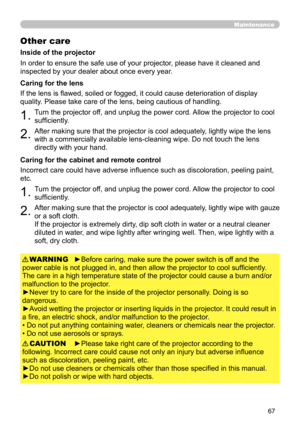 Page 6767
Maintenance
Other care
In order to ensure the safe use of your projector, please have it cleaned and 
inspected by your dealer about once every year.
1.Turn the projector off, and unplug the power cord. Allow the projector to cool 
sufficiently.
2.After making sure that the projector is cool adequately, lightly wipe the lens 
with a commercially available lens-cleaning wipe. Do not touch the lens 
directly with your hand.
If the lens is flawed, soiled or fogged, it could cause deterioration of display...