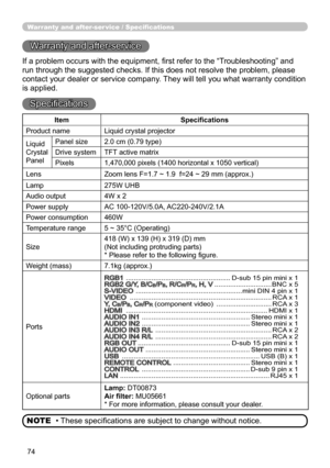 Page 7474
Warranty and after-ser vice / Specifications
Warranty and after-service
If a problem occurs with the equipment, first refer to the “Troubleshooting” and 
run through the suggested checks. If this does not resolve the problem, please 
contact your dealer or service company. They will tell you what warranty condition 
is applied.
Specifications
• These specifications are subject to change without notice.
NOTE
Item Specifications
Product name Liquid crystal projector
Liquid
Crystal
Panel Panel size
2.0...