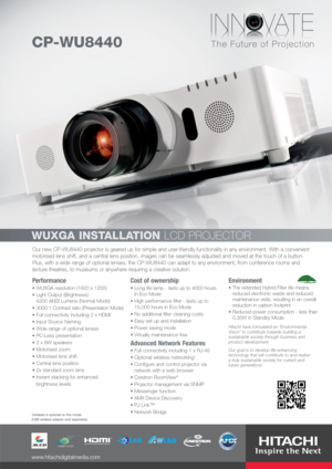 Page 1Our new CP-WU8440 projector is geared up for simple and user-friendly functionality in any environment. With a convenient
motorised lens shift, and a central lens position, images can be seamlessly adjusted and moved at the touch of a button.
Plus, with a wide range of optional lenses, the CP-WU8440 can adapt to any environment, from conference rooms and
lecture theatres, to museums or anywhere requiring a creative solution.
Performance
WUXGA resolution (1920 x 1200)
Light Output (Brightness): 
4200 ANSI...