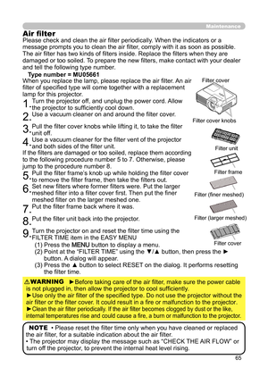 Page 6565
Maintenance
(1) Press the MENU button to display a menu.
(2)   Point at the “FILTER TIME” using the ▼/▲ button, then press the ► 
button. A dialog will appear.
(3)   Press the ▲ button to select RESET on the dialog. It performs resetting 
the filter time.
NOTE  • Please reset the filter time only when you have cleaned or replaced 
the air filter, for a suitable indication about the air filter.
• The projector may display the message such as “CHECK THE AIR FLOW” or  turn off the projector, to prevent...