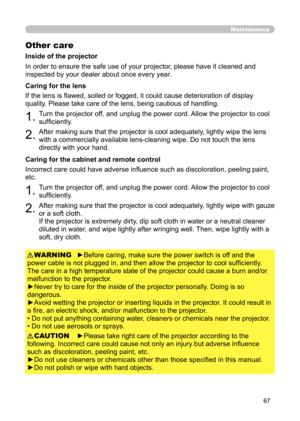 Page 6767
Maintenance
Other care
In order to ensure the safe use of your projector, please have it cleaned and 
inspected by your dealer about once every year.
1.Turn the projector off, and unplug the power cord. Allow the projector to cool 
sufficiently.
2.After making sure that the projector is cool adequately, lightly wipe the lens 
with a commercially available lens-cleaning wipe. Do not touch the lens 
directly with your hand.
If the lens is flawed, soiled or fogged, it could cause deterioration of display...