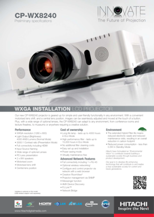 Page 1Our new CP-WX8240 projector is geared up for simple and user-friendly functionality in any environment. With a convenient
motorised lens shift, and a central lens position, images can be seamlessly adjusted and moved at the touch of a button.
Plus, with a wide range of optional lenses, the CP-WX8240 can adapt to any environment, from conference rooms and
lecture theatres, to museums or anywhere requiring a creative solution.
Performance
WXGA resolution (1280 x 800)
Light Output (Brightness): 
4000 ANSI...