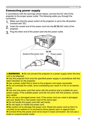 Page 1515
Setting up
Connecting power supply
1.Make sure that the power switch of the projector is set to the off-position 
(marked with “
O”).
2.Insert the socket end of the power cord into the AC IN (AC inlet) of the 
projector.
►Do not connect the projector to a power supply when the lens 
unit is not attached.
►Use this projector from only the specified power supply in accordance with the 
label indication on the projector.
►Use a power outlet that is close to the projector and easily accessible.
►Do not...