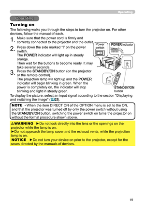 Page 1919
Operating
1.Make sure that the power cord is firmly and 
correctly connected to the projector and the outlet.
2.Press down the side marked “I” on the power 
switch.
The 
POWER indicator will light up in steady 
orange. 
Then wait for the buttons to become ready. It may 
take several seconds
.
3.Press the STANDBY/ON button (on the projector 
or the remote control).
The projection lamp will light up and the 
POWER 
indicator will begin blinking in green. When the 
power is completely on, the indicator...