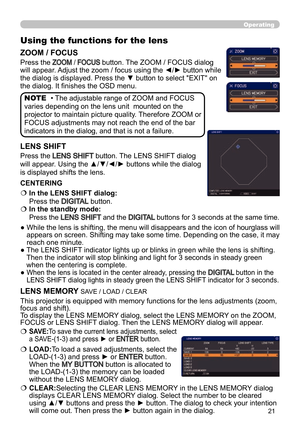 Page 2121
Operating
Using the functions for the lens
ZOOM / FOCUS
Press the ZOOM / FOCUS button. The ZOOM / FOCUS dialog 
will appear. Adjust the zoom / focus using the ◄/► button while 
the dialog is displayed. Press the ▼ button to select "EXIT" on 
the dialog. It finishes the OSD menu.
LENS SHIFT
Press the LENS SHIFT button. The LENS SHIFT dialog 
will appear. Using the ▲/▼/◄/► buttons while the dialog 
is displayed shifts the lens. 
   
In the LENS SHIFT dialog:  
Press the 
DIGITAL button.
   
In...