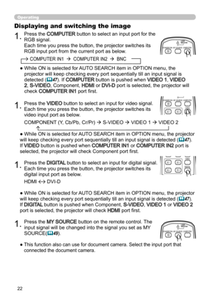 Page 2222
Operating
1.
1.Press the VIDEO button to select an input for video signal.  
Each time you press the button, the projector switches its 
video input port as below. 
Press the 
DIGITAL  button to select an input for digital signal.  
Each time you press the button, the projector switches its 
digital input port as below. 
● While ON is selected for AUTO SEARCH item in OPTION menu, the projector 
will keep checking every port sequentially till an input signal is detected (
47). 
If 
VIDEO button is...