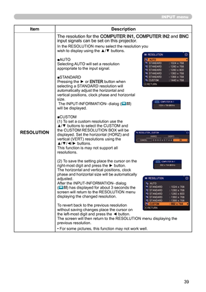 Page 3939
INPUT menu
ItemDescription
RESOLUTION The resolution for the 
COMPUTER IN1, COMPUTER IN2 and BNC 
input signals can be set on this projector.
In the RESOLUTION menu select the resolution you 
wish to display using the ▲/▼ buttons.
■AUTO
Selecting AUTO will set a resolution 
appropriate to the input signal.
■STANDARD
Pressing the ► or 
ENTER button when 
selecting a STANDARD resolution will 
automatically adjust the horizontal and 
vertical positions, clock phase and horizontal 
size.
 The...