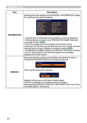 Page 6060
NETWORK menu
ItemDescription
INFORMATION Selecting this item displays the NETWORK -INFORMATION- dialog 
for confirming the network settings.
• Only the first 16 characters of the projector neme are displayed.
• Nothing (blank) is shown in the “PROJECTOR NAME” field until 
you setup the item (
58).
• When the voltage level of the battery for the built in clock 
decreases, the set time may become incorrect even though accurate 
date and time are input. Replace the battery suitably
 (70).
• IP ADDRESS,...