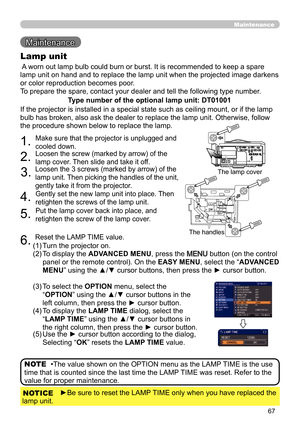 Page 6767
Maintenance
Maintenance 
 A worn out lamp bulb could burn or burst. It is recommended to keep a spare 
lamp unit on hand and to replace the lamp unit when the projected image darkens 
or color reproduction becomes poor. 
To prepare the spare, contact your dealer and tell the following type number.
Lamp unit
Type number of the optional lamp unit: DT01001
•The value shown on the OPTION menu as the LAMP TIME is the use 
time that is counted since the last time the LAMP TIME was reset. Refer to the 
value...