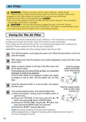 Page 36Apply a vacuum cleaner to the top of the filter cover and
the air filter to clean.
If the soiling will not come off the air filter, or it becomes
damaged, it needs to be replaced.
If the air filter needs to be replaced, contact your dealer
to prepare a new air filter. Tell the dealer your air filter
type.
36
Caring For The Air Filter 
Air Filter Air Filter
WARNING• Please carefully read the “User’s Manual - Safety Guide.
• Before caring, make sure the power switch is off and the power cable is not...