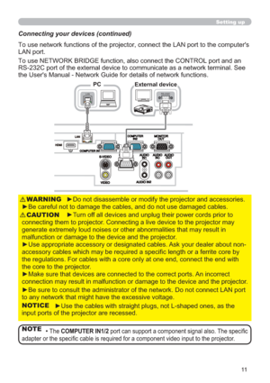 Page 1111
►Do not disassemble or modify the projector and accessories.
►Be careful not to damage the cables, and do not use damaged cables.WARNING
►Turn off all devices and unplug their power cords prior to 
connecting them to projector. Connecting a live device to the projector may 
generate extremely loud noises or other abnormalities that may result in 
malfunction or damage to the device and the projector.
►Use appropriate accessory or designated cables. Ask your dealer about non-
accessory cables which may...