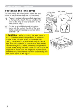 Page 44
Projector features / Preparations
Fastening the lens cover
To avoid losing the cover, please fasten the lens 
cover to the projector using the included strap.
Put the strap end into the slit of the lens 
cover with the knot on the side of the lens. 
Make sure that the strap is inserted to the 
end of the slit. Fasten the strap to the strap hole as shown 
in the ﬁgure for step 1. Please note that the 
knot on the strap is used to fasten it to the 
lens cover in step 2.
1.
2.
►Do not hang the lens cover...