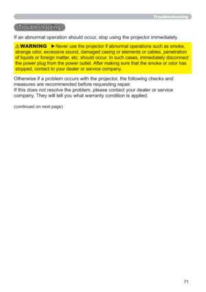 Page 7171
Troubleshooting
Troubleshooting
If an abnormal operation should occur, stop using the projector immediately.
Otherwise if a problem occurs with the projector, the following checks and 
measures are recommended before requesting repair. 
If this does not resolve the problem, please contact your dealer or service 
company. They will tell you what warranty condition is applied.
►Never use the projector if abnormal operations such as smoke, 
strange odor, excessive sound, damaged casing or elements or...