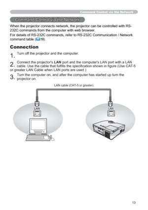 Page 1313
Command Control via the Network
When the projector connects network, the projector can be controlled with RS-
232C commands from the computer with web browser. 
For details of RS-232C commands, refer to RS-232C Communication / Network 
command table 
(19).
Connection
1. Turn off the projector and the computer.
2. Connect the projector's LAN port and the computer's LAN port with a LAN 
cable. Use the cable that fulﬁ lls the speciﬁ cation shown in ﬁ gure (Use CAT-5 
or greater LAN Cable when...