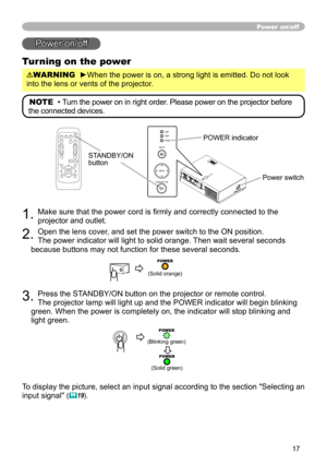 Page 17
7
Power on/off
Power on/off
Turning on the power
WARNING  ►When the power is on, a strong light is emitted. Do not look 
into the lens or vents of the projector.
NOTE  • Turn the power on in right order. Please power on the projector before 
the connected devices. 
STANDBY/ON button
. Make sure that the power cord is firmly and correctly connected to the 
projector and outlet.  
. Open the lens cover, and set the power switch to the ON position.  
The power indicator will light to solid...