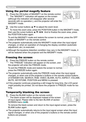 Page 22


Operating
Freezing the screen
. Press the FREEZE button on the remote control.  
The “FREEZE” indication will appear on the screen, and 
the projector will enter the FREEZE mode.
To exit the FREEZE mode and restore the screen to normal, 
press the FREEZE button again. 
● The projector automatically exits the FREEZE mode when the input signal 
changes, or when one of the projector’s buttons or the remote control buttons 
of STANDBY/ON, SEARCH, RGB, VIDEO, BLANK, AUTO, ASPECT, VOLUME,...