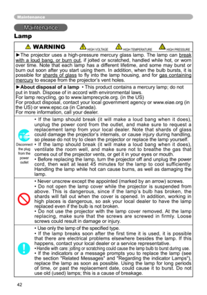Page 42
4

Maintenance
Maintenance
Lamp
 WARNING HIGH VOLTAGE HIGH TEMPERATURE HIGH PRESSURE
►The  projector  uses  a  high-pressure  mercury  glass  lamp.  The  lamp  can break 
with  a  loud  bang,  or  burn  out,  if  jolted  or  scratched,  handled  while  hot,  or  worn over  time.  Note  that  each  lamp  has  a  different  lifetime,  and  some  may  burst  or burn  out  soon  after  you  start  using  them.  In  addition,  when  the  bulb  bursts,  it  is possible  for shards  of  glass  to  fly...