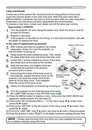 Page 43
43

Lamp (continued)
A lamp has a finite product life. Using the lamp for long periods of time could 
cause the pictures darker or the color tone poor. Note that each lamp has a 
different lifetime, and some may burst or burn out soon after you start usi\
ng them. 
Preparation of a new lamp and early replacement are recommended. 
To prepare a new lamp, contact your dealer and tell the lamp type number.
Type number = DT00701.
. Turn the projector off, and unplug the power cord. Allow the lamp to...