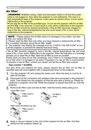 Page 44
44

If  the  air  filter  becomes  clogged  by  dust  or  the  like,  internal  temperatures  rise  and  could cause a fire, a burn and/or malfunction to the projector. When the indicators or a message prompts you to clean the air filter, clean the air filter as soon as possible.Please check and clean the air filter periodically, even if there is no message.Please replace the air filter when it is damaged or too soiled. Preparation of a new air filter is recommended.To prepare a new air filter, contact...