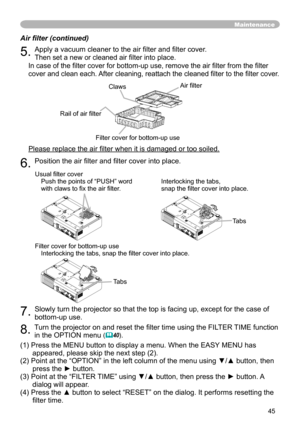 Page 45
45

Maintenance
Air filter (continued)
5. Apply a vacuum cleaner to the air filter and filter cover. 
Then set a new or cleaned air filter into place. 
In case of the filter cover for bottom-up use, remove the air filter from the filter 
cover and clean each. After cleaning, reattach the cleaned filter to the filter cover.
Please replace the air filter when it is damaged or too soiled.
6. Position the air filter and filter cover into place.
7. Slowly turn the projector so that the top is facing up,...