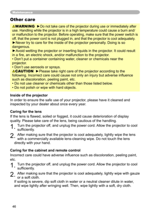 Page 46
46

Maintenance
WARNING  ►Do not take care of the projector during use or immediately after 
use. Handling while the projector is in a high temperature could cause a\
 burn and/
or malfunction to the projector. Before operating, make sure that the power switch is 
off, that the power cord is not plugged in, and that the projector is cool\
 adequately.
►Never try to care for the inside of the projector personally. Doing is so 
dangerous. 
►Avoid wetting the projector or inserting liquids in the...