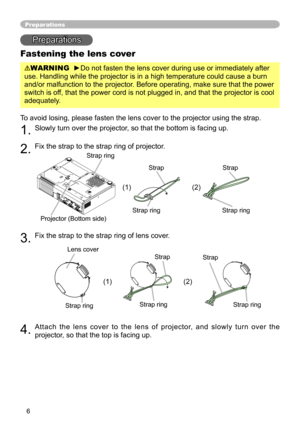 Page 6
6

Preparations
Fastening the lens cover
WARNING  ►Do not fasten the lens cover during use or immediately after 
use. Handling while the projector is in a high temperature could cause a\
 burn 
and/or malfunction to the projector. Before operating, make sure that the power 
switch is off, that the power cord is not plugged in, and that the projector is cool\
 
adequately.
To avoid losing, please fasten the lens cover to the projector using the \
strap. 
. Slowly turn over the projector, so that the...